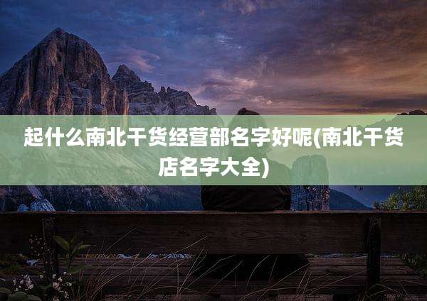 起什么南北干货经营部名字好呢(南北干货店名字大全)