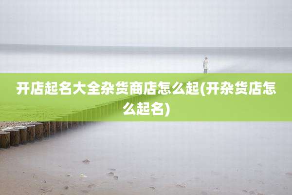 开店起名大全杂货商店怎么起(开杂货店怎么起名)