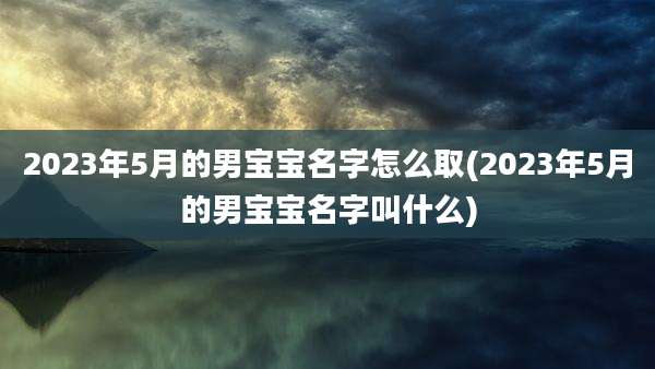 2023年5月的男宝宝名字怎么取(2023年5月的男宝宝名字叫什么)