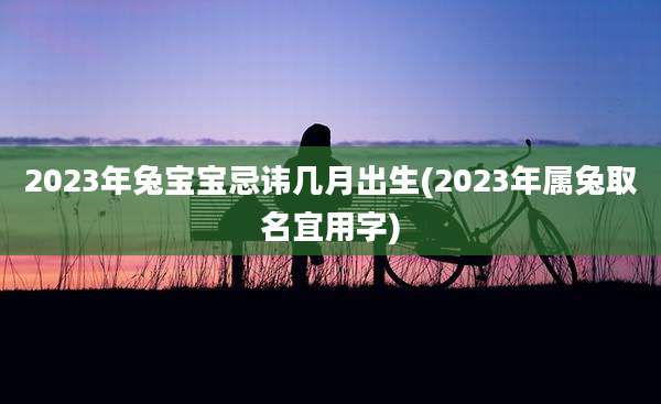 2023年兔宝宝忌讳几月出生(2023年属兔取名宜用字)