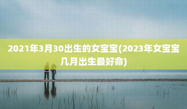 2021年3月30出生的女宝宝(2023年女宝宝几月出生最好命)