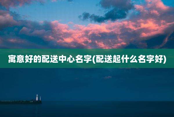 寓意好的配送中心名字(配送起什么名字好)