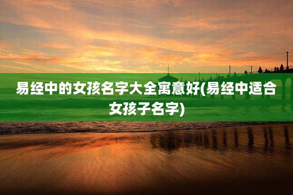 易经中的女孩名字大全寓意好(易经中适合女孩子名字)