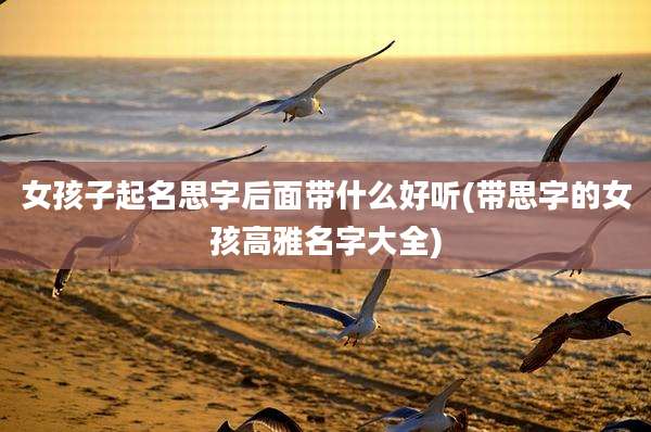 女孩子起名思字后面带什么好听(带思字的女孩高雅名字大全)