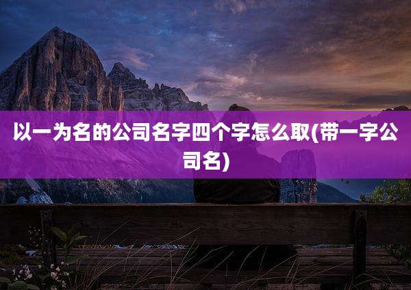 以一为名的公司名字四个字怎么取(带一字公司名)