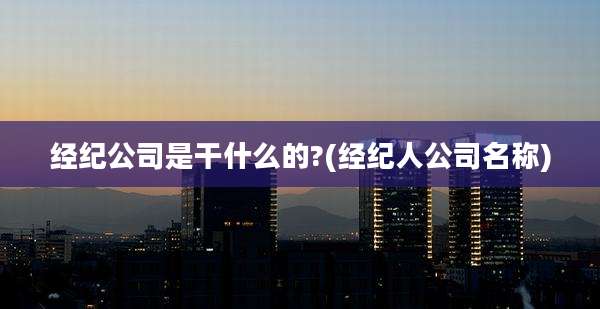 经纪公司是干什么的?(经纪人公司名称)