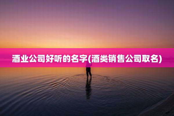 酒业公司好听的名字(酒类销售公司取名)