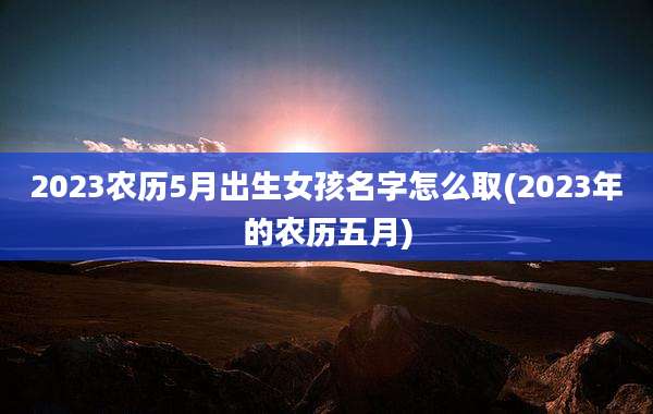 2023农历5月出生女孩名字怎么取(2023年的农历五月)
