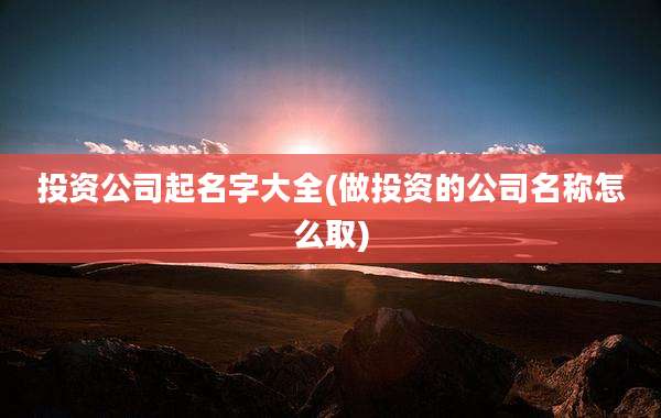 投资公司起名字大全(做投资的公司名称怎么取)