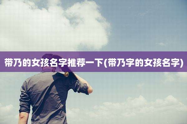 带乃的女孩名字推荐一下(带乃字的女孩名字)
