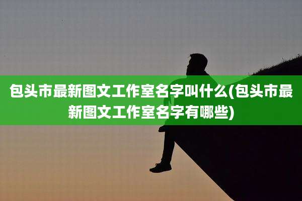 包头市最新图文工作室名字叫什么(包头市最新图文工作室名字有哪些)