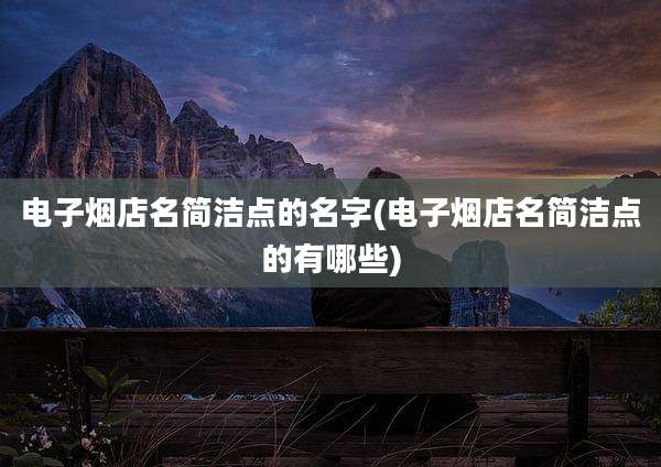 电子烟店名简洁点的名字(电子烟店名简洁点的有哪些)