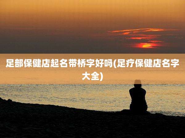 足部保健店起名带桥字好吗(足疗保健店名字大全)