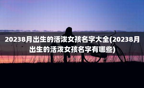 20238月出生的活泼女孩名字大全(20238月出生的活泼女孩名字有哪些)