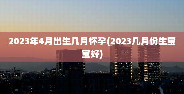 2023年4月出生几月怀孕(2023几月份生宝宝好)