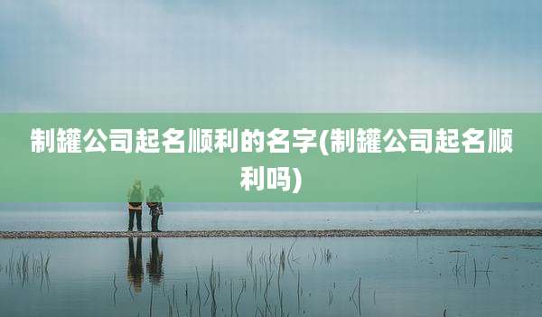 制罐公司起名顺利的名字(制罐公司起名顺利吗)