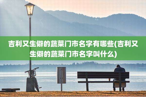 吉利又生僻的蔬菜门市名字有哪些(吉利又生僻的蔬菜门市名字叫什么)