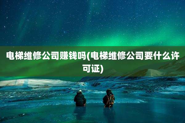 电梯维修公司赚钱吗(电梯维修公司要什么许可证)