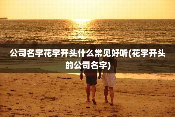 公司名字花字开头什么常见好听(花字开头的公司名字)