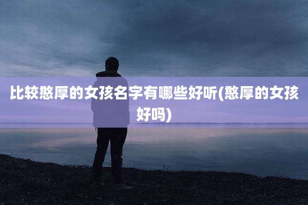 比较憨厚的女孩名字有哪些好听(憨厚的女孩好吗)