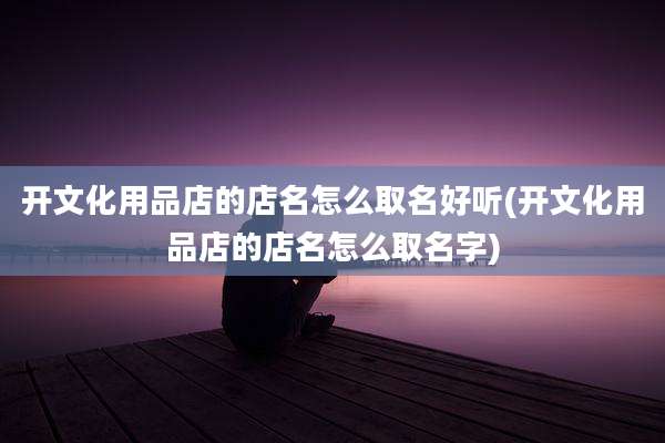 开文化用品店的店名怎么取名好听(开文化用品店的店名怎么取名字)