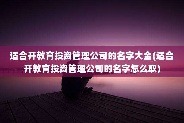 适合开教育投资管理公司的名字大全(适合开教育投资管理公司的名字怎么取)
