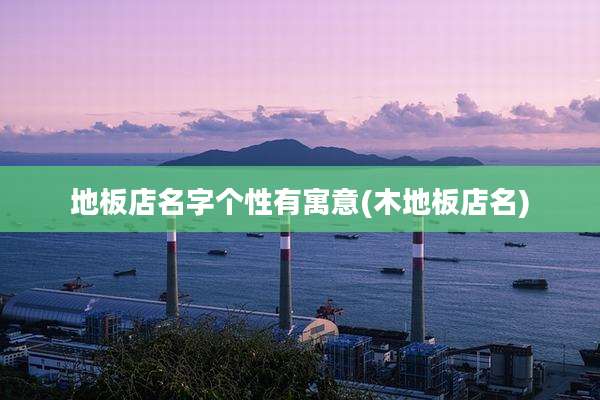 地板店名字个性有寓意(木地板店名)