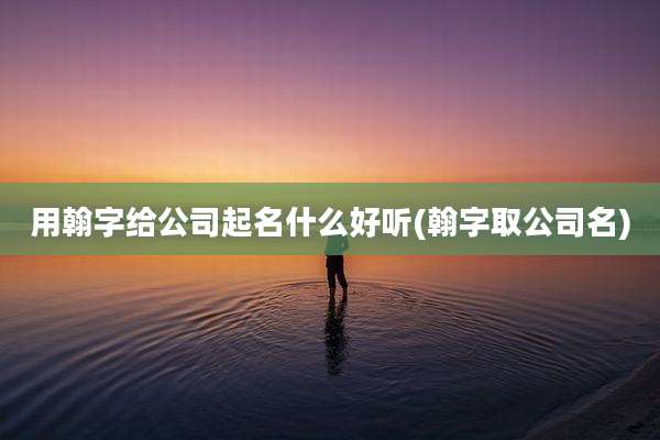 用翰字给公司起名什么好听(翰字取公司名)