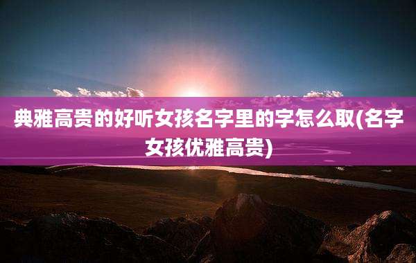 典雅高贵的好听女孩名字里的字怎么取(名字女孩优雅高贵)