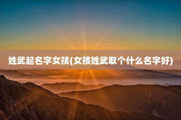 姓武起名字女孩(女孩姓武取个什么名字好)