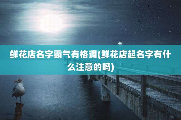 鲜花店名字霸气有格调(鲜花店起名字有什么注意的吗)