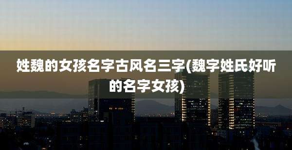 姓魏的女孩名字古风名三字(魏字姓氏好听的名字女孩)