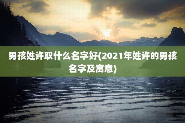 男孩姓许取什么名字好(2021年姓许的男孩名字及寓意)