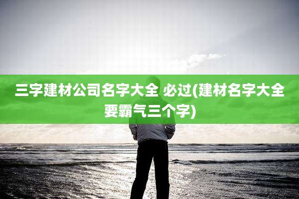 三字建材公司名字大全 必过(建材名字大全要霸气三个字)