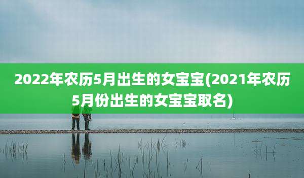 2022年农历5月出生的女宝宝(2021年农历5月份出生的女宝宝取名)