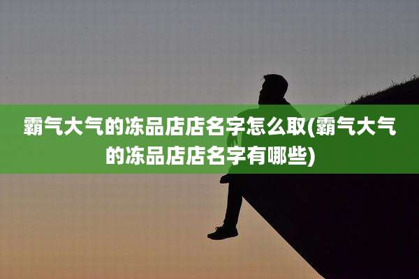 霸气大气的冻品店店名字怎么取(霸气大气的冻品店店名字有哪些)