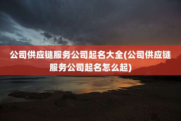 公司供应链服务公司起名大全(公司供应链服务公司起名怎么起)