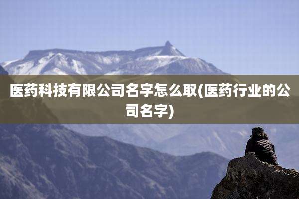 医药科技有限公司名字怎么取(医药行业的公司名字)