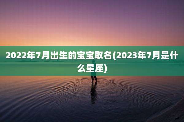 2022年7月出生的宝宝取名(2023年7月是什么星座)