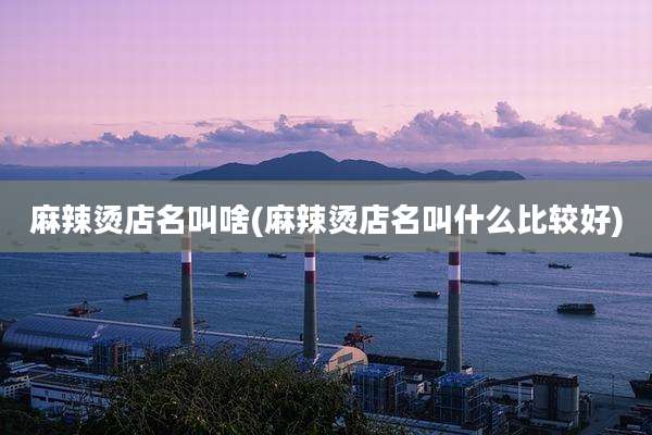 麻辣烫店名叫啥(麻辣烫店名叫什么比较好)