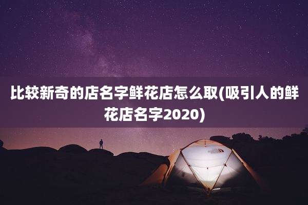 比较新奇的店名字鲜花店怎么取(吸引人的鲜花店名字2020)