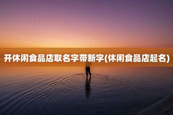 开休闲食品店取名字带新字(休闲食品店起名)