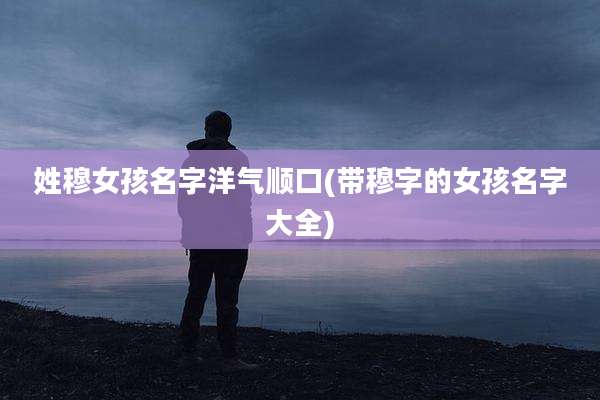 姓穆女孩名字洋气顺口(带穆字的女孩名字大全)