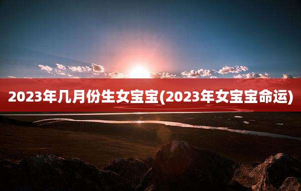 2023年几月份生女宝宝(2023年女宝宝命运)