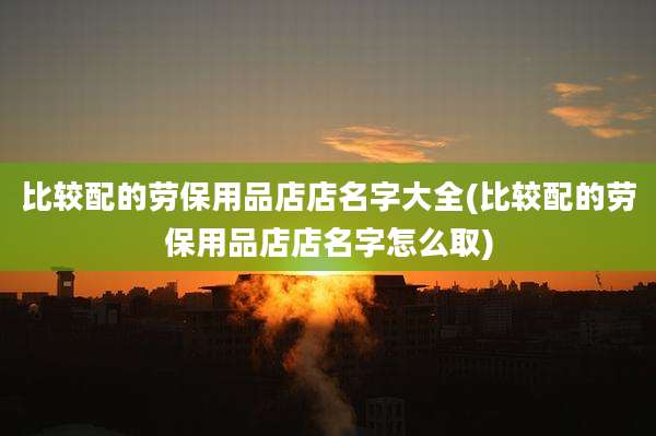 比较配的劳保用品店店名字大全(比较配的劳保用品店店名字怎么取)