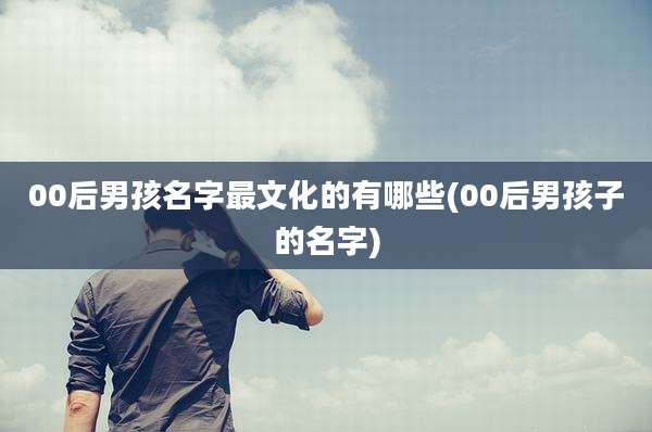 00后男孩名字最文化的有哪些(00后男孩子的名字)