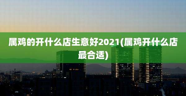属鸡的开什么店生意好2021(属鸡开什么店最合适)