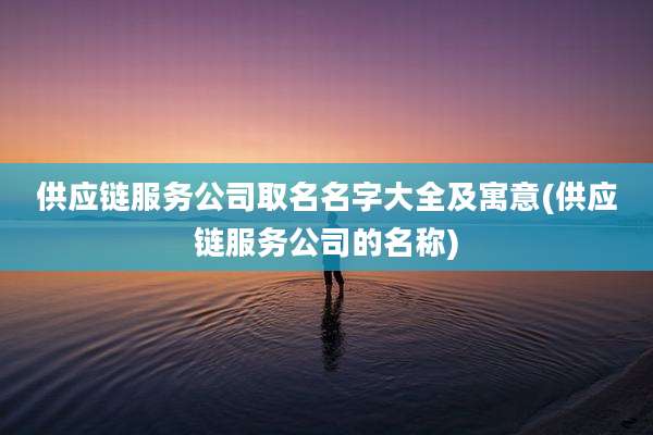 供应链服务公司取名名字大全及寓意(供应链服务公司的名称)