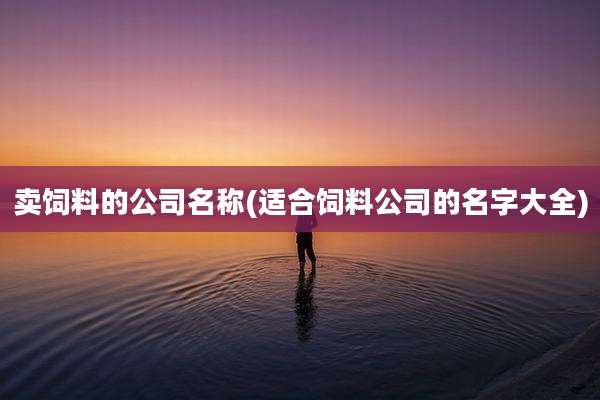 卖饲料的公司名称(适合饲料公司的名字大全)