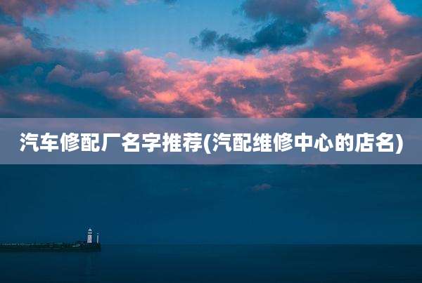 汽车修配厂名字推荐(汽配维修中心的店名)